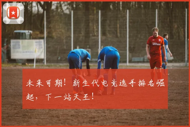 未来可期！新生代电竞选手排名崛起，下一站天王！