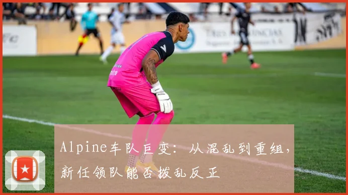 Alpine车队巨变：从混乱到重组，新任领队能否拨乱反正